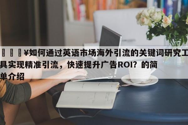 🔥如何通过英语市场海外引流的关键词研究工具实现精准引流，快速提升广告ROI？的简单介绍