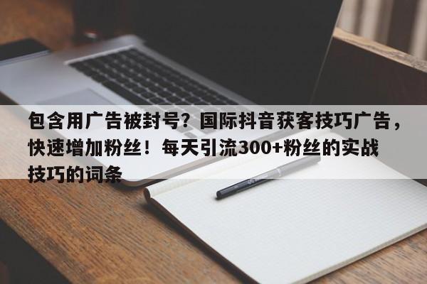 包含用广告被封号？国际抖音获客技巧广告，快速增加粉丝！每天引流300+粉丝的实战技巧的词条