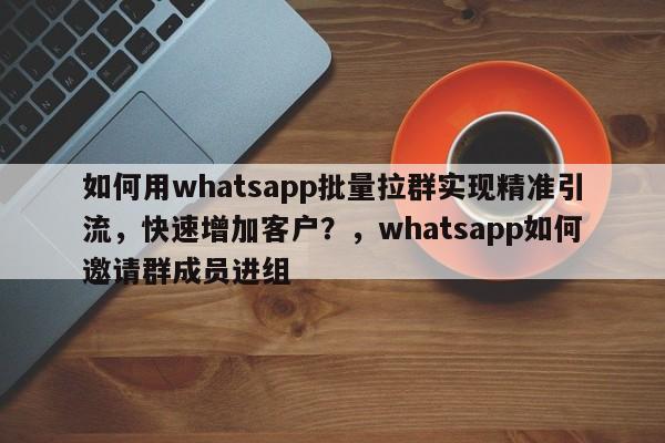 如何用whatsapp批量拉群实现精准引流，快速增加客户？，whatsapp如何邀请群成员进组
