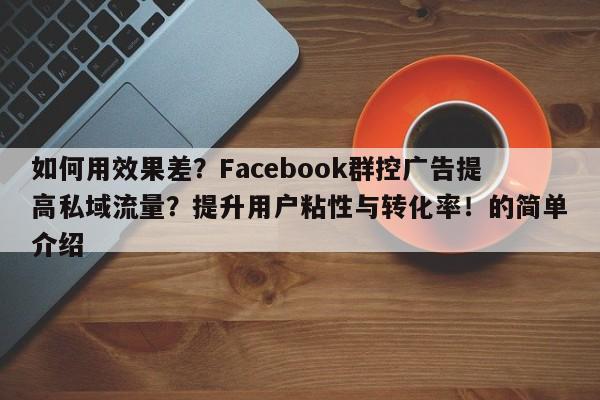 如何用效果差？Facebook群控广告提高私域流量？提升用户粘性与转化率！的简单介绍