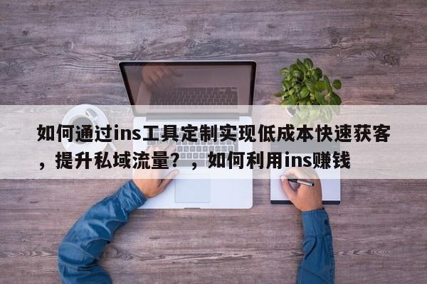如何通过ins工具定制实现低成本快速获客，提升私域流量？，如何利用ins赚钱