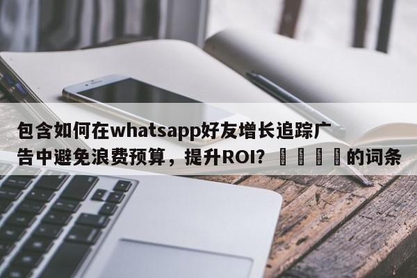 包含如何在whatsapp好友增长追踪广告中避免浪费预算，提升ROI？💡的词条