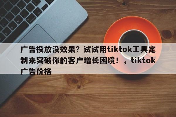 广告投放没效果？试试用tiktok工具定制来突破你的客户增长困境！，tiktok广告价格