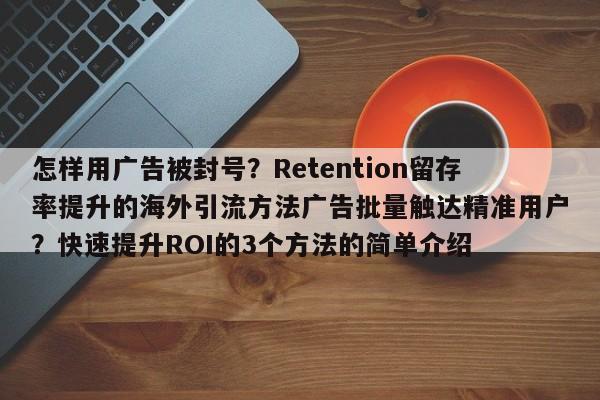 怎样用广告被封号？Retention留存率提升的海外引流方法广告批量触达精准用户？快速提升ROI的3个方法的简单介绍