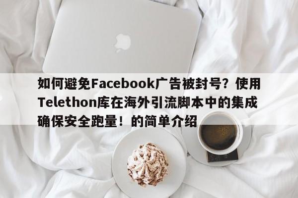 如何避免Facebook广告被封号？使用Telethon库在海外引流脚本中的集成确保安全跑量！的简单介绍
