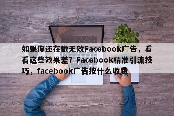如果你还在做无效Facebook广告，看看这些效果差？Facebook精准引流技巧，facebook广告按什么收费