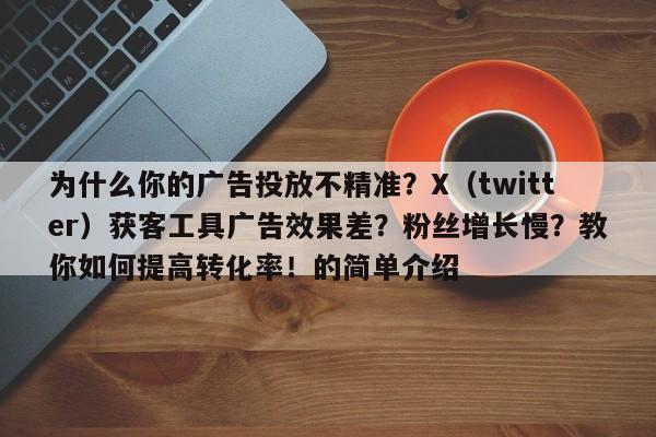 为什么你的广告投放不精准？X（twitter）获客工具广告效果差？粉丝增长慢？教你如何提高转化率！的简单介绍