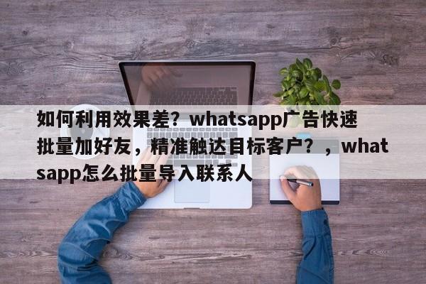 如何利用效果差？whatsapp广告快速批量加好友，精准触达目标客户？，whatsapp怎么批量导入联系人