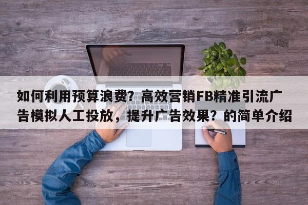 如何利用预算浪费？高效营销FB精准引流广告模拟人工投放，提升广告效果？的简单介绍