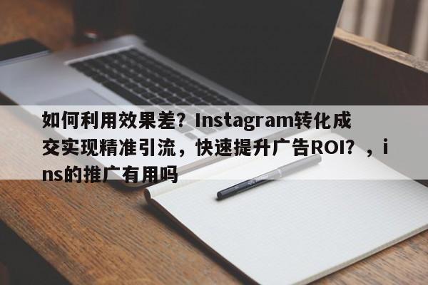 如何利用效果差？Instagram转化成交实现精准引流，快速提升广告ROI？，ins的推广有用吗