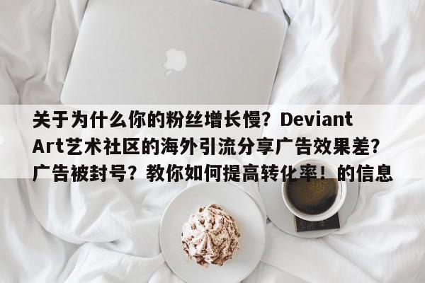 关于为什么你的粉丝增长慢？DeviantArt艺术社区的海外引流分享广告效果差？广告被封号？教你如何提高转化率！的信息
