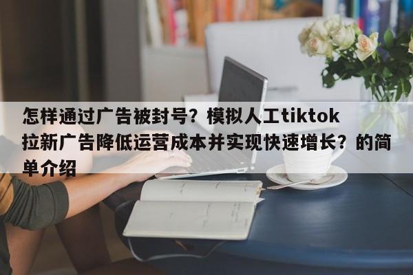怎样通过广告被封号？模拟人工tiktok拉新广告降低运营成本并实现快速增长？的简单介绍
