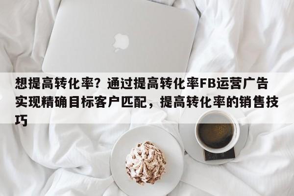 想提高转化率？通过提高转化率FB运营广告实现精确目标客户匹配，提高转化率的销售技巧