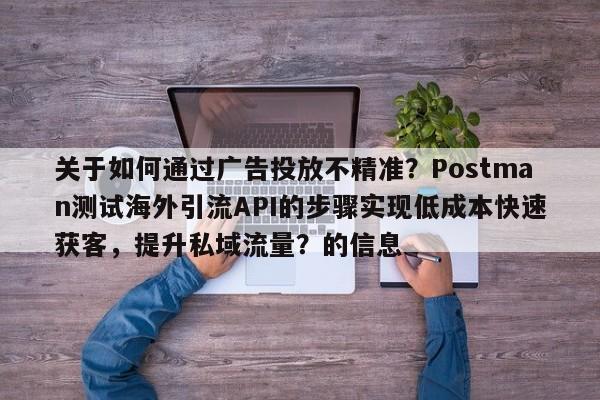 关于如何通过广告投放不精准？Postman测试海外引流API的步骤实现低成本快速获客，提升私域流量？的信息