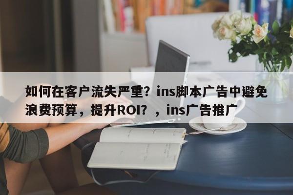 如何在客户流失严重？ins脚本广告中避免浪费预算，提升ROI？，ins广告推广