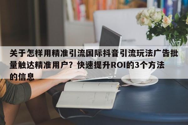 关于怎样用精准引流国际抖音引流玩法广告批量触达精准用户？快速提升ROI的3个方法的信息