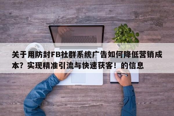 关于用防封FB社群系统广告如何降低营销成本？实现精准引流与快速获客！的信息
