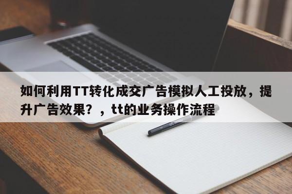 如何利用TT转化成交广告模拟人工投放，提升广告效果？，tt的业务操作流程