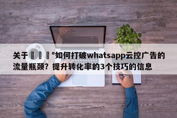 关于💰如何打破whatsapp云控广告的流量瓶颈？提升转化率的3个技巧的信息
