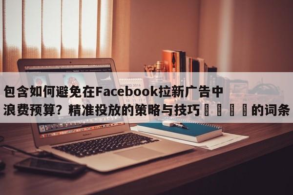 包含如何避免在Facebook拉新广告中浪费预算？精准投放的策略与技巧📈的词条
