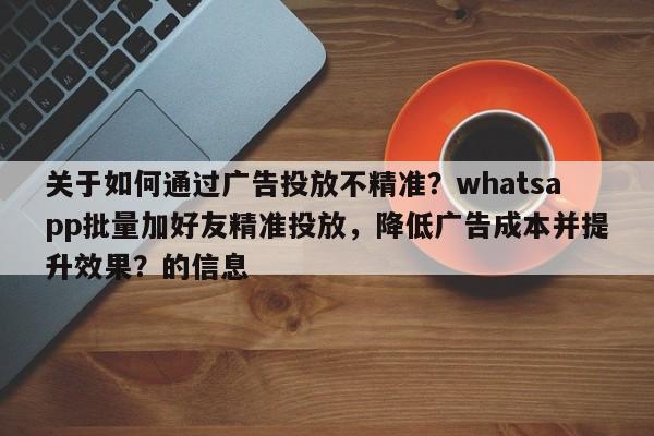 关于如何通过广告投放不精准？whatsapp批量加好友精准投放，降低广告成本并提升效果？的信息