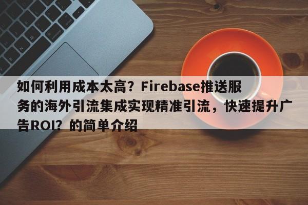 如何利用成本太高？Firebase推送服务的海外引流集成实现精准引流，快速提升广告ROI？的简单介绍