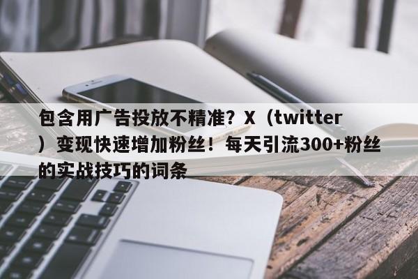 包含用广告投放不精准？X（twitter）变现快速增加粉丝！每天引流300+粉丝的实战技巧的词条