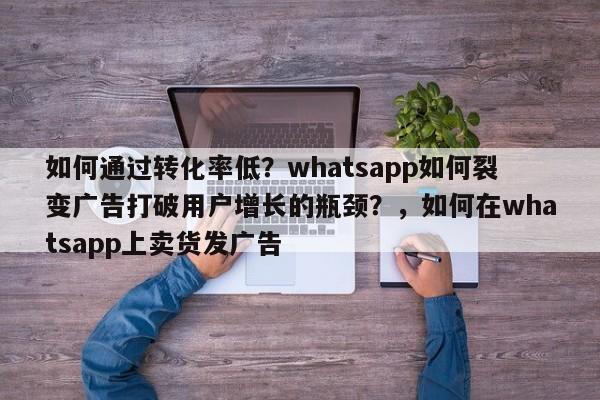 如何通过转化率低？whatsapp如何裂变广告打破用户增长的瓶颈？，如何在whatsapp上卖货发广告