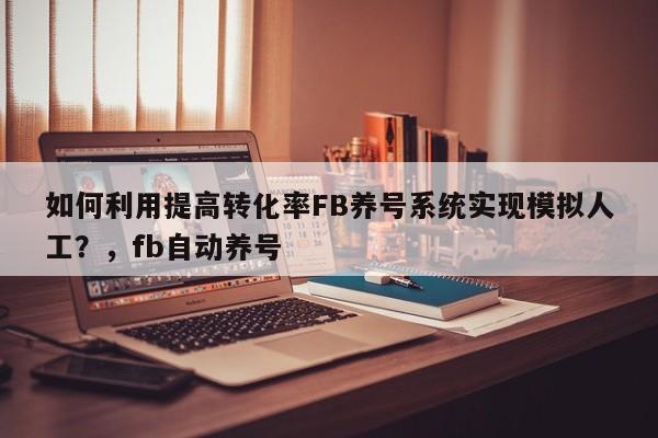 如何利用提高转化率FB养号系统实现模拟人工？，fb自动养号