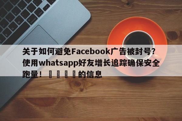 关于如何避免Facebook广告被封号？使用whatsapp好友增长追踪确保安全跑量！💡的信息