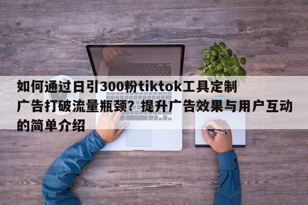 如何通过日引300粉tiktok工具定制广告打破流量瓶颈？提升广告效果与用户互动的简单介绍