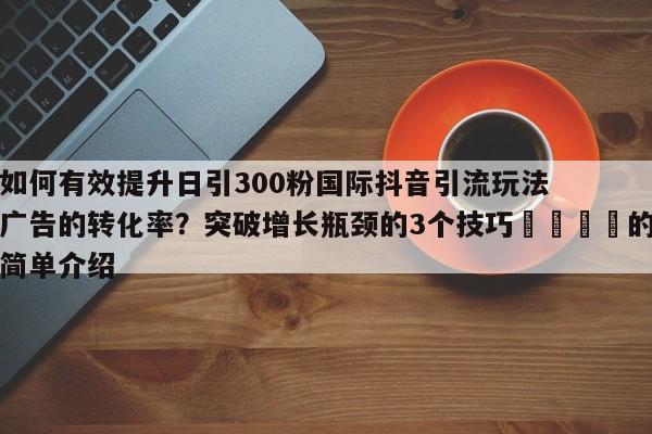 如何有效提升日引300粉国际抖音引流玩法广告的转化率？突破增长瓶颈的3个技巧📈的简单介绍