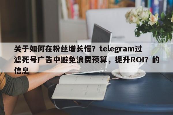 关于如何在粉丝增长慢？telegram过滤死号广告中避免浪费预算，提升ROI？的信息