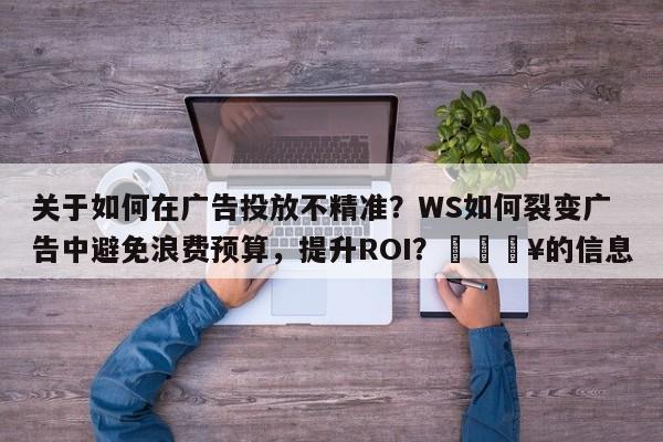 关于如何在广告投放不精准？WS如何裂变广告中避免浪费预算，提升ROI？🔥的信息