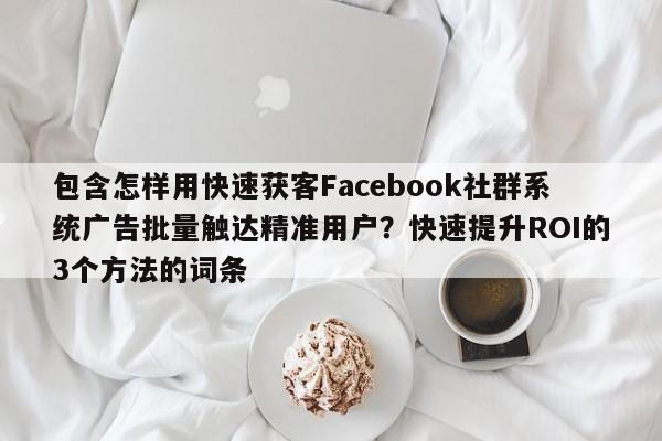 包含怎样用快速获客Facebook社群系统广告批量触达精准用户？快速提升ROI的3个方法的词条