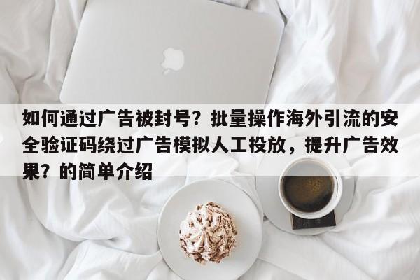 如何通过广告被封号？批量操作海外引流的安全验证码绕过广告模拟人工投放，提升广告效果？的简单介绍