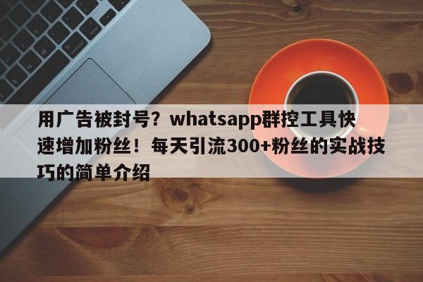 用广告被封号？whatsapp群控工具快速增加粉丝！每天引流300+粉丝的实战技巧的简单介绍