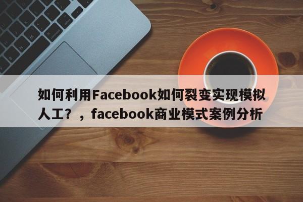 如何利用Facebook如何裂变实现模拟人工？，facebook商业模式案例分析