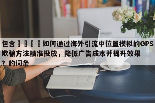 包含📣如何通过海外引流中位置模拟的GPS欺骗方法精准投放，降低广告成本并提升效果？的词条