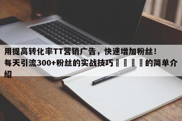 用提高转化率TT营销广告，快速增加粉丝！每天引流300+粉丝的实战技巧📌的简单介绍