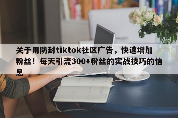 关于用防封tiktok社区广告，快速增加粉丝！每天引流300+粉丝的实战技巧的信息