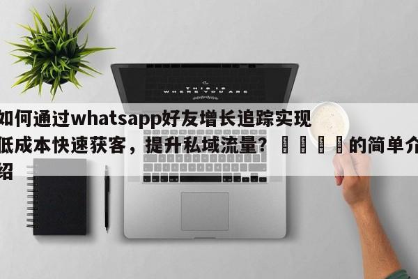 如何通过whatsapp好友增长追踪实现低成本快速获客，提升私域流量？📌的简单介绍
