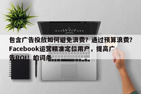包含广告投放如何避免浪费？通过预算浪费？Facebook运营精准定位用户，提高广告ROI！的词条