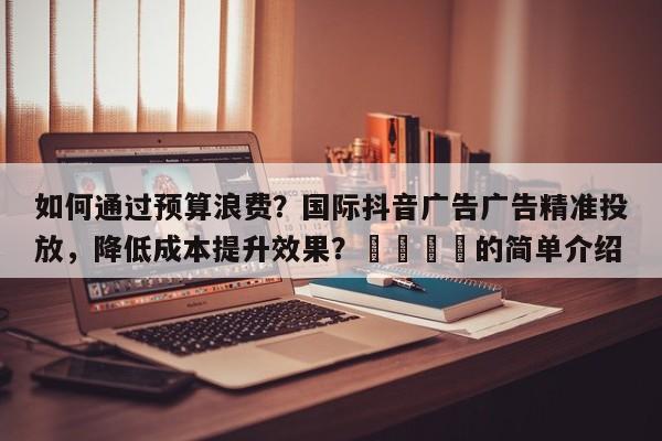如何通过预算浪费？国际抖音广告广告精准投放，降低成本提升效果？📣的简单介绍