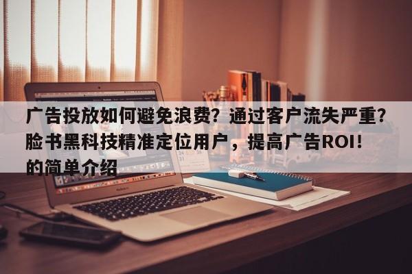广告投放如何避免浪费？通过客户流失严重？脸书黑科技精准定位用户，提高广告ROI！的简单介绍