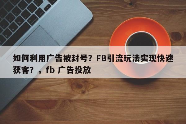 如何利用广告被封号？FB引流玩法实现快速获客？，fb 广告投放