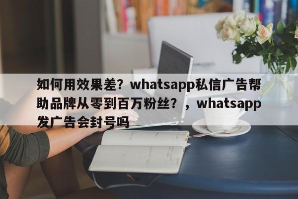 如何用效果差？whatsapp私信广告帮助品牌从零到百万粉丝？，whatsapp发广告会封号吗