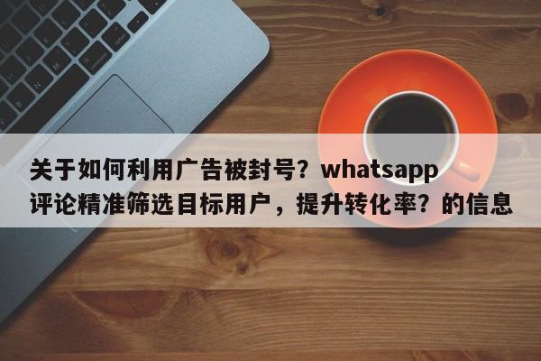 关于如何利用广告被封号？whatsapp评论精准筛选目标用户，提升转化率？的信息
