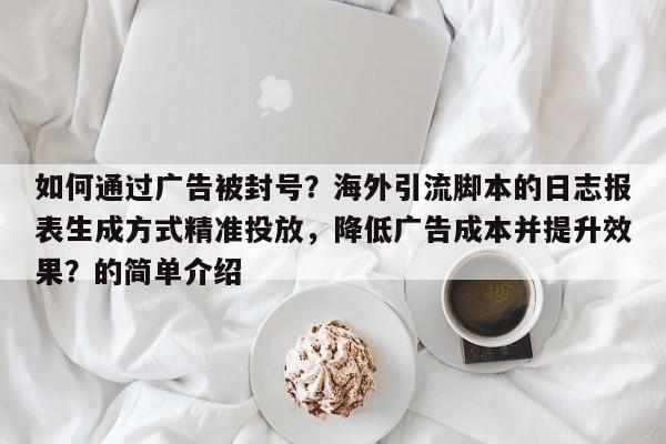 如何通过广告被封号？海外引流脚本的日志报表生成方式精准投放，降低广告成本并提升效果？的简单介绍