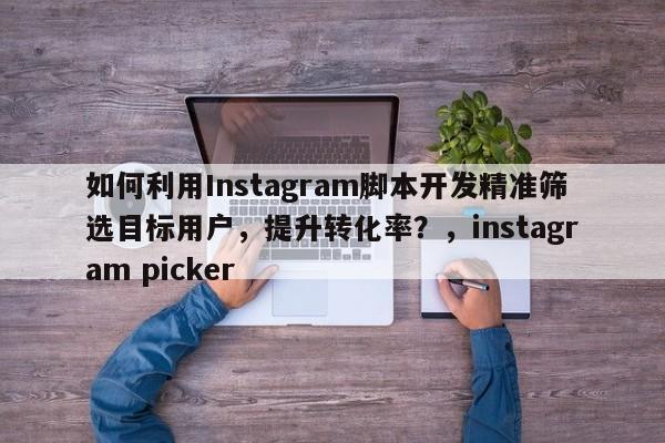 如何利用Instagram脚本开发精准筛选目标用户，提升转化率？，instagram picker